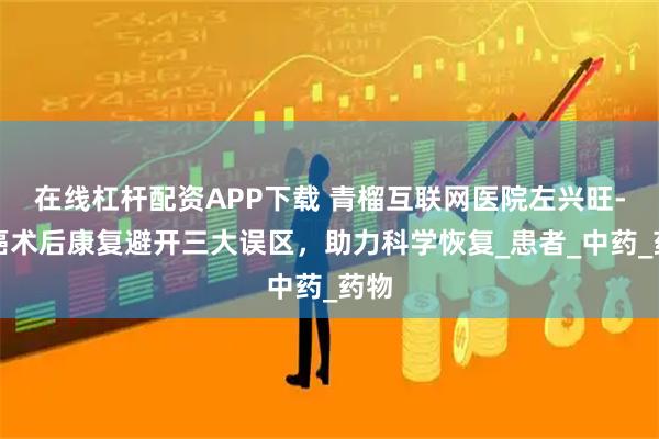 在线杠杆配资APP下载 青榴互联网医院左兴旺-肺癌术后康复避开三大误区，助力科学恢复_患者_中药_药物