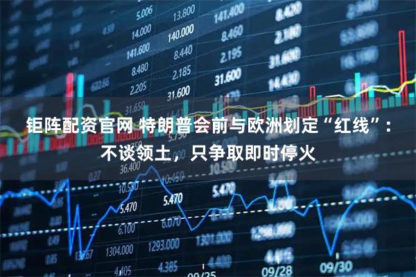 钜阵配资官网 特朗普会前与欧洲划定“红线”：不谈领土，只争取即时停火