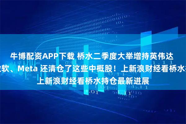 牛博配资APP下载 桥水二季度大举增持英伟达 加仓谷歌、微软、Meta 还清仓了这些中概股！上新浪财经看桥水持仓最新进展