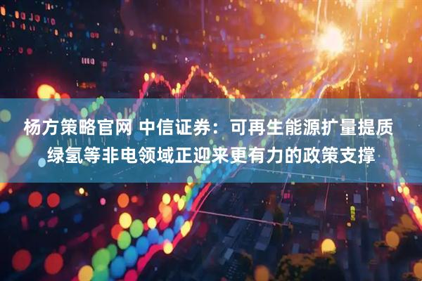 杨方策略官网 中信证券：可再生能源扩量提质 绿氢等非电领域正迎来更有力的政策支撑
